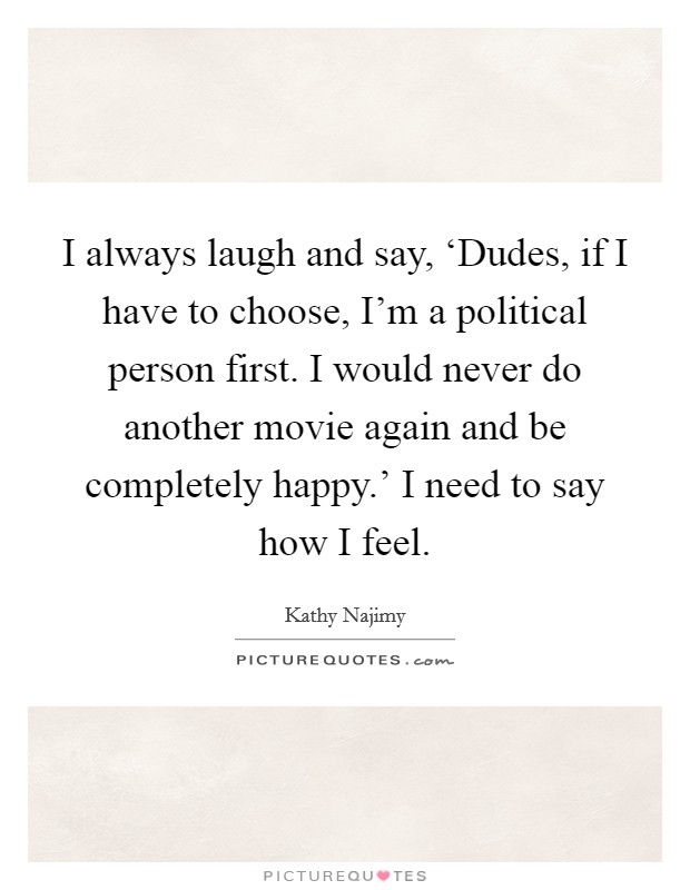 I always laugh and say, ‘Dudes, if I have to choose, I'm a political person first. I would never do another movie again and be completely happy.' I need to say how I feel. Picture Quote #1