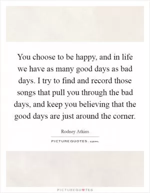 You choose to be happy, and in life we have as many good days as bad days. I try to find and record those songs that pull you through the bad days, and keep you believing that the good days are just around the corner Picture Quote #1