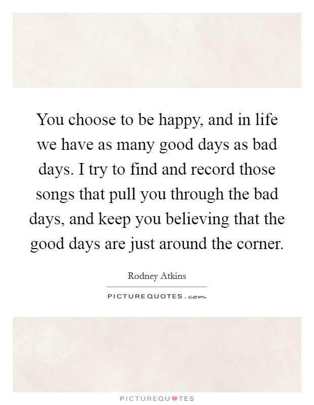 You choose to be happy, and in life we have as many good days as bad days. I try to find and record those songs that pull you through the bad days, and keep you believing that the good days are just around the corner. Picture Quote #1
