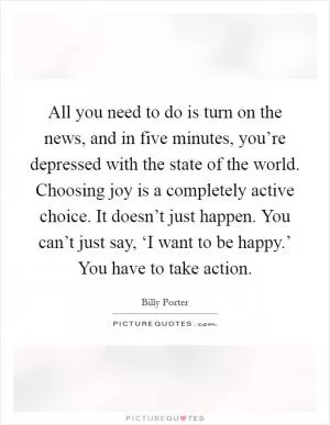 All you need to do is turn on the news, and in five minutes, you’re depressed with the state of the world. Choosing joy is a completely active choice. It doesn’t just happen. You can’t just say, ‘I want to be happy.’ You have to take action Picture Quote #1