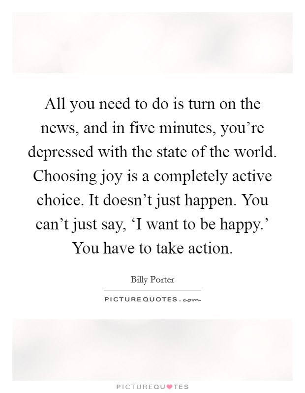All you need to do is turn on the news, and in five minutes, you're depressed with the state of the world. Choosing joy is a completely active choice. It doesn't just happen. You can't just say, ‘I want to be happy.' You have to take action. Picture Quote #1