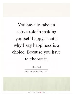 You have to take an active role in making yourself happy. That’s why I say happiness is a choice. Because you have to choose it Picture Quote #1