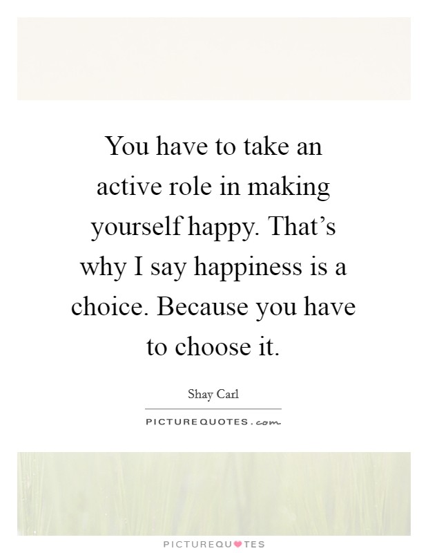 You have to take an active role in making yourself happy. That's why I say happiness is a choice. Because you have to choose it. Picture Quote #1