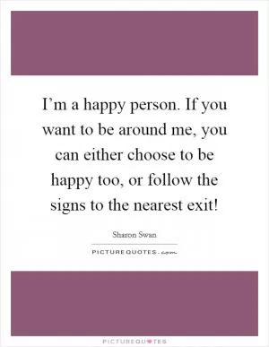 I’m a happy person. If you want to be around me, you can either choose to be happy too, or follow the signs to the nearest exit! Picture Quote #1