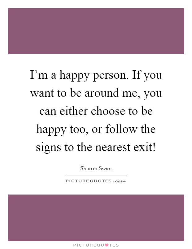 I'm a happy person. If you want to be around me, you can either choose to be happy too, or follow the signs to the nearest exit! Picture Quote #1