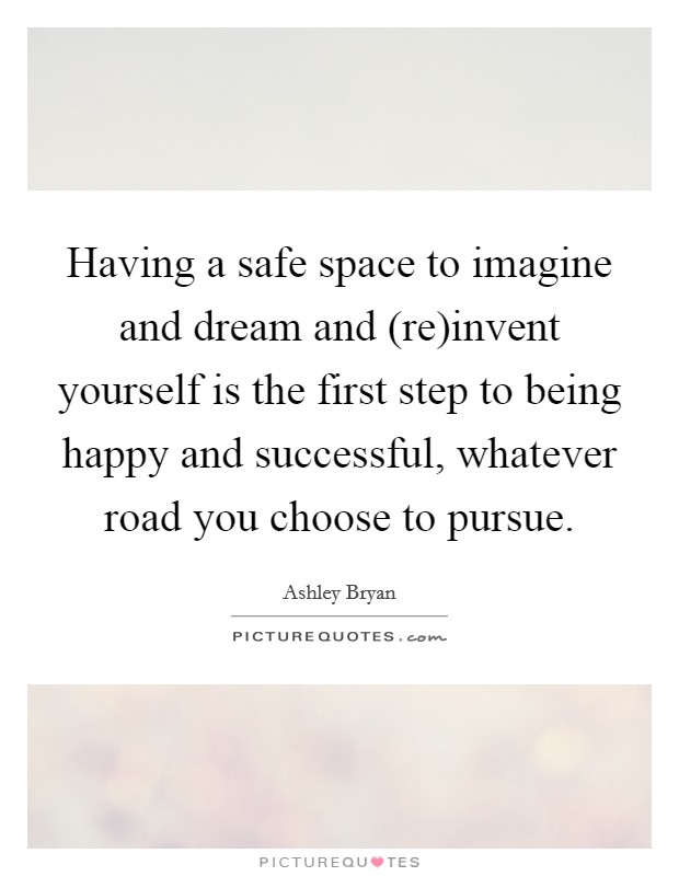 Having a safe space to imagine and dream and (re)invent yourself is the first step to being happy and successful, whatever road you choose to pursue. Picture Quote #1