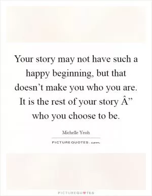 Your story may not have such a happy beginning, but that doesn’t make you who you are. It is the rest of your story Â” who you choose to be Picture Quote #1