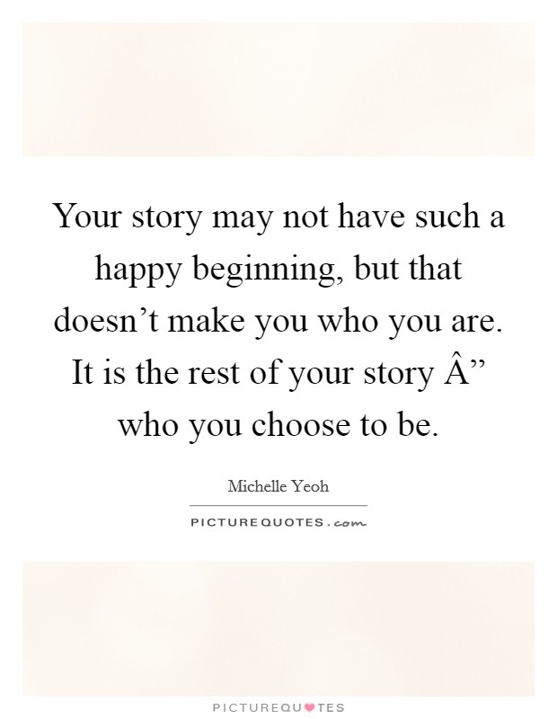 Your story may not have such a happy beginning, but that doesn't make you who you are. It is the rest of your story Â” who you choose to be. Picture Quote #1