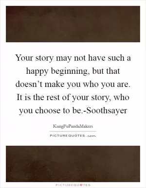 Your story may not have such a happy beginning, but that doesn’t make you who you are. It is the rest of your story, who you choose to be.-Soothsayer Picture Quote #1