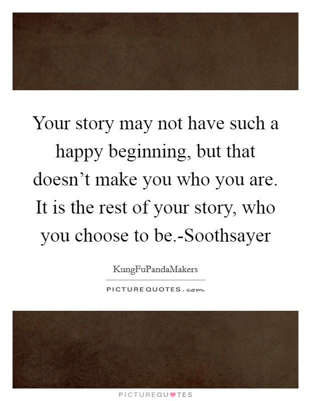 Your story may not have such a happy beginning, but that doesn't make you who you are. It is the rest of your story, who you choose to be.-Soothsayer Picture Quote #1