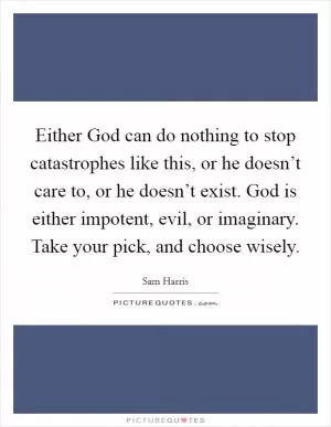 Either God can do nothing to stop catastrophes like this, or he doesn’t care to, or he doesn’t exist. God is either impotent, evil, or imaginary. Take your pick, and choose wisely Picture Quote #1