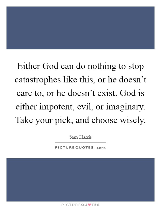 Either God can do nothing to stop catastrophes like this, or he doesn't care to, or he doesn't exist. God is either impotent, evil, or imaginary. Take your pick, and choose wisely. Picture Quote #1