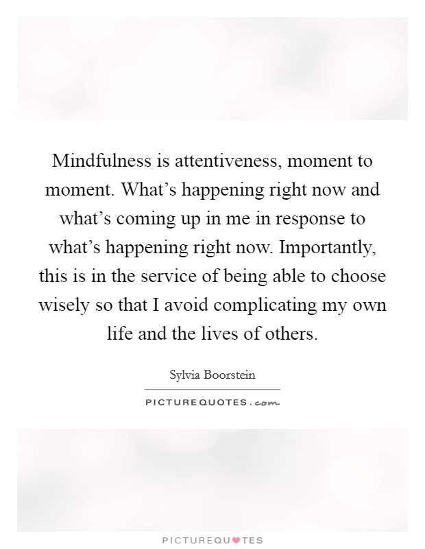 Mindfulness is attentiveness, moment to moment. What's happening right now and what's coming up in me in response to what's happening right now. Importantly, this is in the service of being able to choose wisely so that I avoid complicating my own life and the lives of others. Picture Quote #1