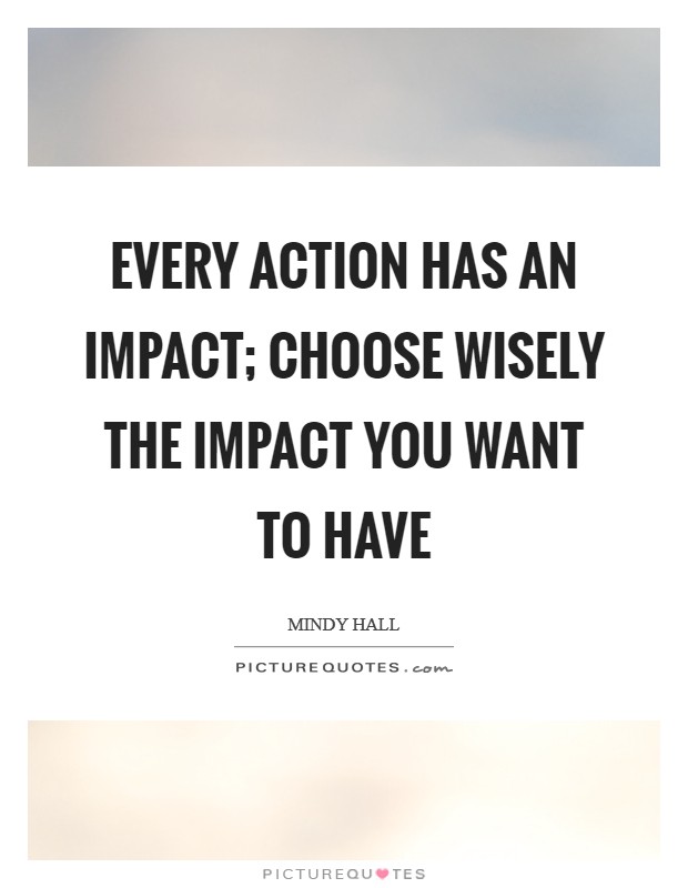 Every action has an impact; choose wisely the impact you want to have Picture Quote #1
