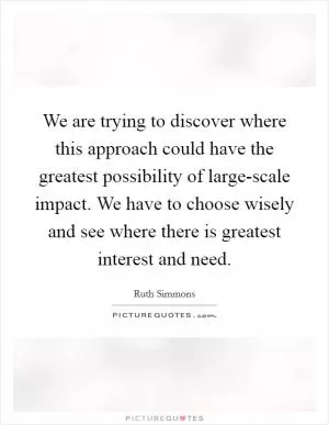 We are trying to discover where this approach could have the greatest possibility of large-scale impact. We have to choose wisely and see where there is greatest interest and need Picture Quote #1
