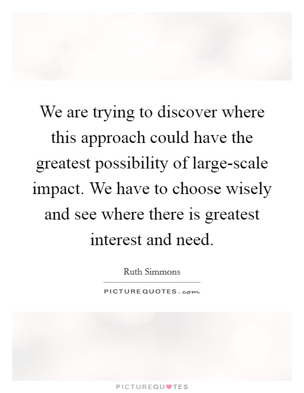 We are trying to discover where this approach could have the greatest possibility of large-scale impact. We have to choose wisely and see where there is greatest interest and need. Picture Quote #1
