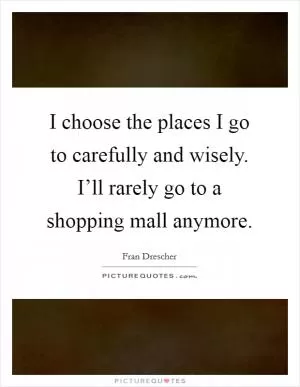 I choose the places I go to carefully and wisely. I’ll rarely go to a shopping mall anymore Picture Quote #1