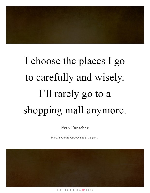 I choose the places I go to carefully and wisely. I'll rarely go to a shopping mall anymore. Picture Quote #1