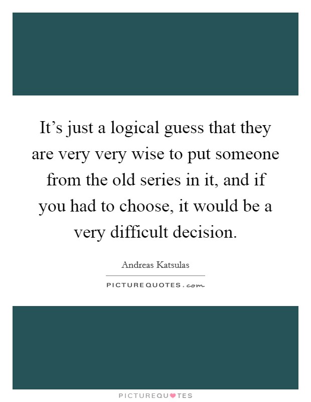 It's just a logical guess that they are very very wise to put someone from the old series in it, and if you had to choose, it would be a very difficult decision. Picture Quote #1