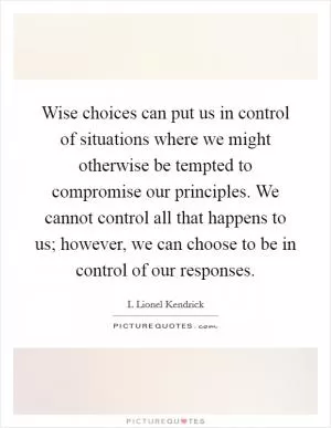 Wise choices can put us in control of situations where we might otherwise be tempted to compromise our principles. We cannot control all that happens to us; however, we can choose to be in control of our responses Picture Quote #1