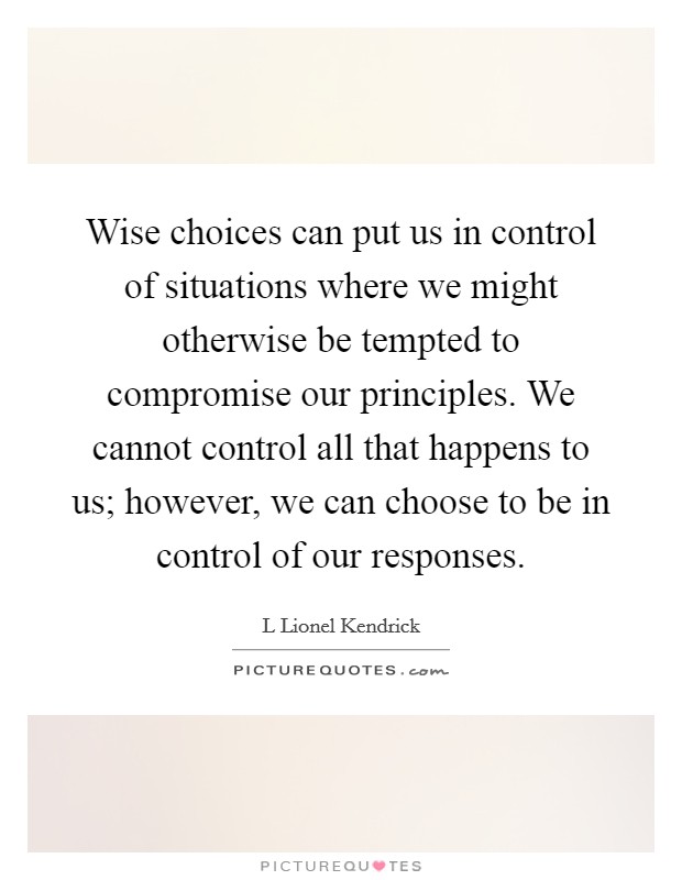Wise choices can put us in control of situations where we might otherwise be tempted to compromise our principles. We cannot control all that happens to us; however, we can choose to be in control of our responses. Picture Quote #1