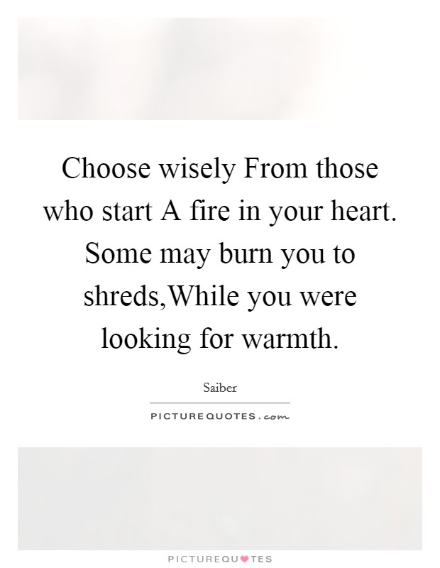 Choose wisely From those who start A fire in your heart. Some may burn you to shreds,While you were looking for warmth. Picture Quote #1