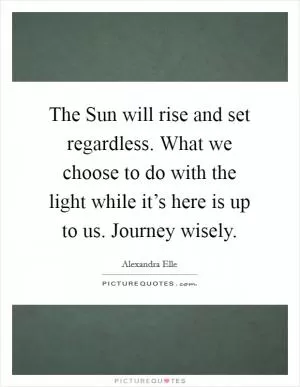 The Sun will rise and set regardless. What we choose to do with the light while it’s here is up to us. Journey wisely Picture Quote #1