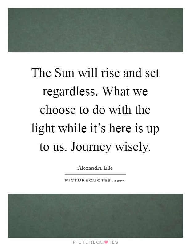 The Sun will rise and set regardless. What we choose to do with the light while it's here is up to us. Journey wisely. Picture Quote #1