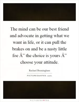 The mind can be our best friend and advocate in getting what we want in life, or it can pull the brakes on and be a nasty little foe Â” the choice is yours Â” choose your attitude Picture Quote #1