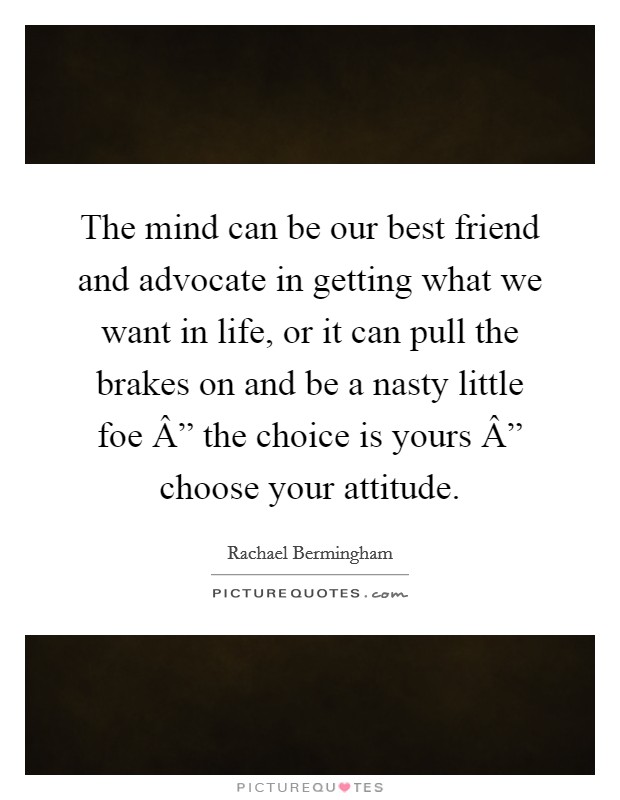 The mind can be our best friend and advocate in getting what we want in life, or it can pull the brakes on and be a nasty little foe Â” the choice is yours Â” choose your attitude. Picture Quote #1