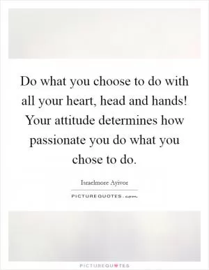 Do what you choose to do with all your heart, head and hands! Your attitude determines how passionate you do what you chose to do Picture Quote #1