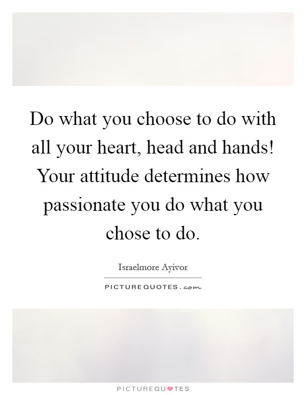Do what you choose to do with all your heart, head and hands! Your attitude determines how passionate you do what you chose to do. Picture Quote #1