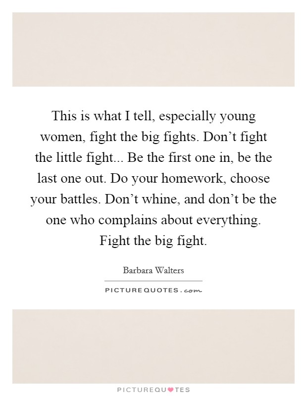 This is what I tell, especially young women, fight the big fights. Don't fight the little fight... Be the first one in, be the last one out. Do your homework, choose your battles. Don't whine, and don't be the one who complains about everything. Fight the big fight. Picture Quote #1