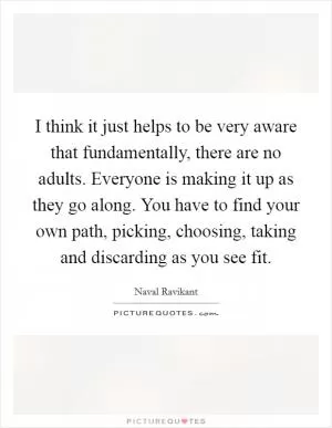 I think it just helps to be very aware that fundamentally, there are no adults. Everyone is making it up as they go along. You have to find your own path, picking, choosing, taking and discarding as you see fit Picture Quote #1