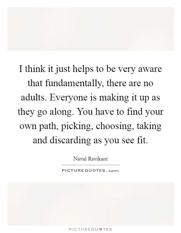 I think it just helps to be very aware that fundamentally, there are no adults. Everyone is making it up as they go along. You have to find your own path, picking, choosing, taking and discarding as you see fit. Picture Quote #1