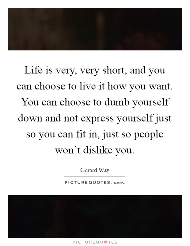 Life is very, very short, and you can choose to live it how you want. You can choose to dumb yourself down and not express yourself just so you can fit in, just so people won’t dislike you Picture Quote #1