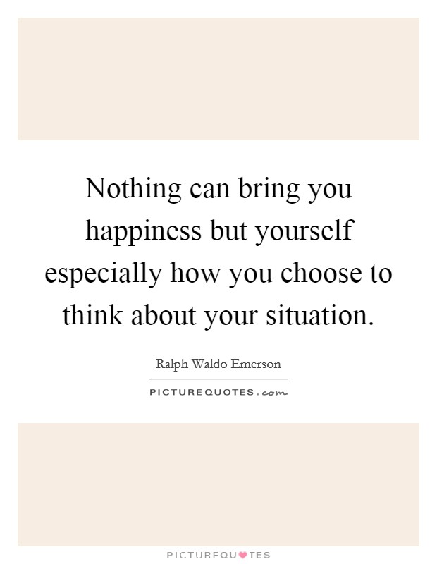 Nothing can bring you happiness but yourself especially how you choose to think about your situation. Picture Quote #1