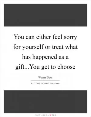You can either feel sorry for yourself or treat what has happened as a gift...You get to choose Picture Quote #1