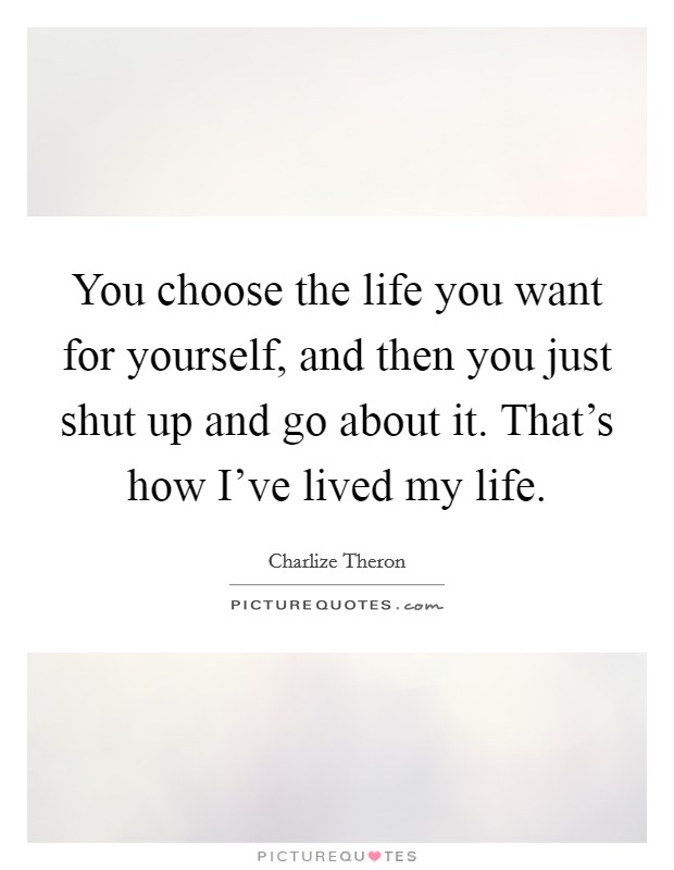 You choose the life you want for yourself, and then you just shut up and go about it. That's how I've lived my life. Picture Quote #1