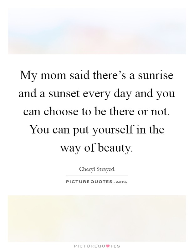 My mom said there's a sunrise and a sunset every day and you can choose to be there or not. You can put yourself in the way of beauty. Picture Quote #1