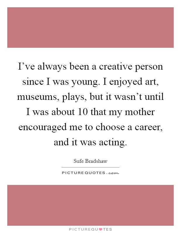 I've always been a creative person since I was young. I enjoyed art, museums, plays, but it wasn't until I was about 10 that my mother encouraged me to choose a career, and it was acting. Picture Quote #1