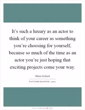 It’s such a luxury as an actor to think of your career as something you’re choosing for yourself, because so much of the time as an actor you’re just hoping that exciting projects come your way Picture Quote #1