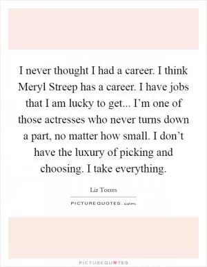 I never thought I had a career. I think Meryl Streep has a career. I have jobs that I am lucky to get... I’m one of those actresses who never turns down a part, no matter how small. I don’t have the luxury of picking and choosing. I take everything Picture Quote #1