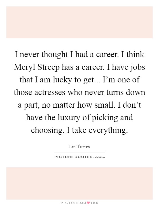 I never thought I had a career. I think Meryl Streep has a career. I have jobs that I am lucky to get... I'm one of those actresses who never turns down a part, no matter how small. I don't have the luxury of picking and choosing. I take everything. Picture Quote #1