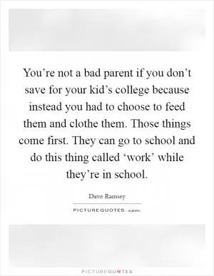 You’re not a bad parent if you don’t save for your kid’s college because instead you had to choose to feed them and clothe them. Those things come first. They can go to school and do this thing called ‘work’ while they’re in school Picture Quote #1