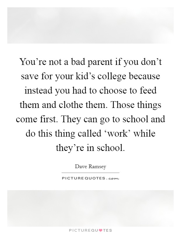 You're not a bad parent if you don't save for your kid's college because instead you had to choose to feed them and clothe them. Those things come first. They can go to school and do this thing called ‘work' while they're in school. Picture Quote #1
