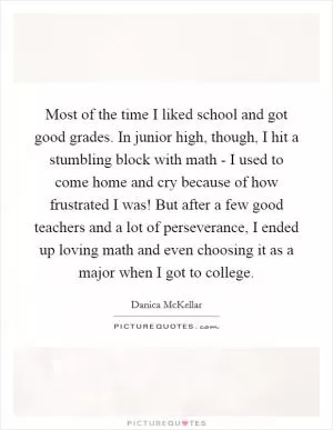 Most of the time I liked school and got good grades. In junior high, though, I hit a stumbling block with math - I used to come home and cry because of how frustrated I was! But after a few good teachers and a lot of perseverance, I ended up loving math and even choosing it as a major when I got to college Picture Quote #1