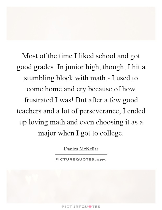 Most of the time I liked school and got good grades. In junior high, though, I hit a stumbling block with math - I used to come home and cry because of how frustrated I was! But after a few good teachers and a lot of perseverance, I ended up loving math and even choosing it as a major when I got to college. Picture Quote #1