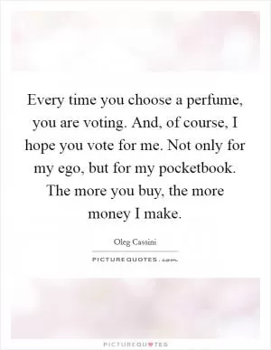 Every time you choose a perfume, you are voting. And, of course, I hope you vote for me. Not only for my ego, but for my pocketbook. The more you buy, the more money I make Picture Quote #1