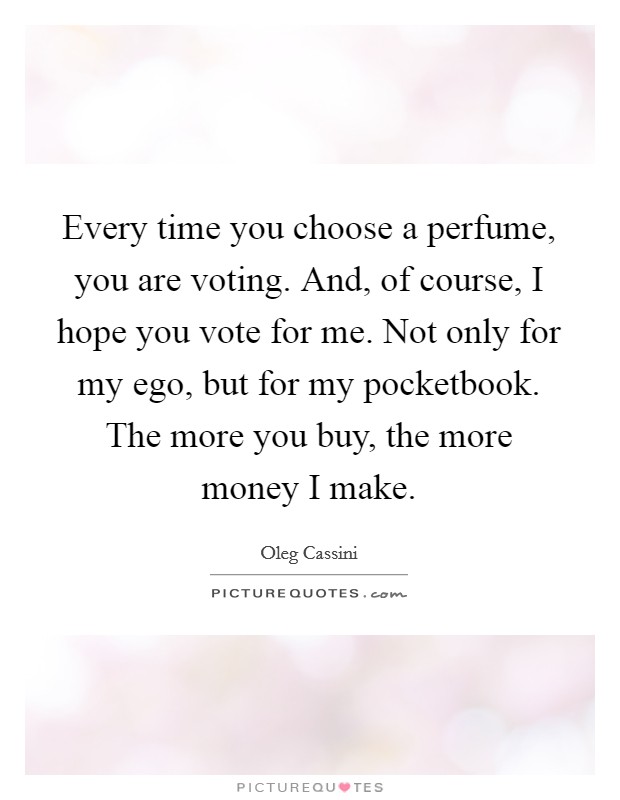 Every time you choose a perfume, you are voting. And, of course, I hope you vote for me. Not only for my ego, but for my pocketbook. The more you buy, the more money I make. Picture Quote #1